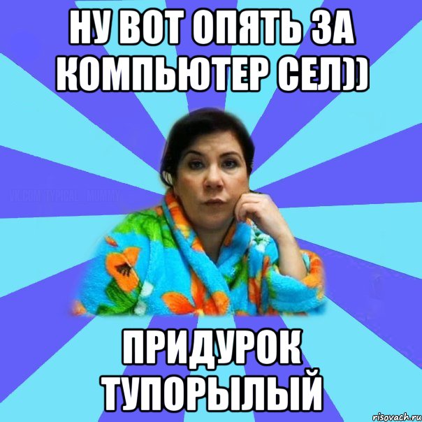 Ну вот опять за компьютер сел)) Придурок тупорылый, Мем типичная мама