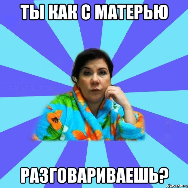 ТЫ КАК С МАТЕРЬЮ РАЗГОВАРИВАЕШЬ?