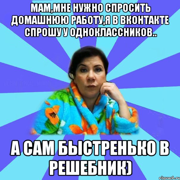 Мам,мне нужно спросить домашнюю работу,я в вконтакте спрошу у одноклассников.. А сам быстренько в решебник)