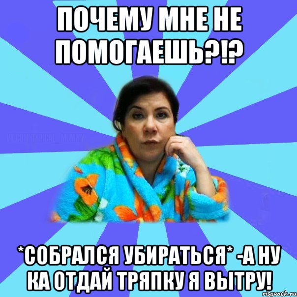 Почему мне не помогаешь?!? *собрался убираться* -А ну ка отдай тряпку я вытру!