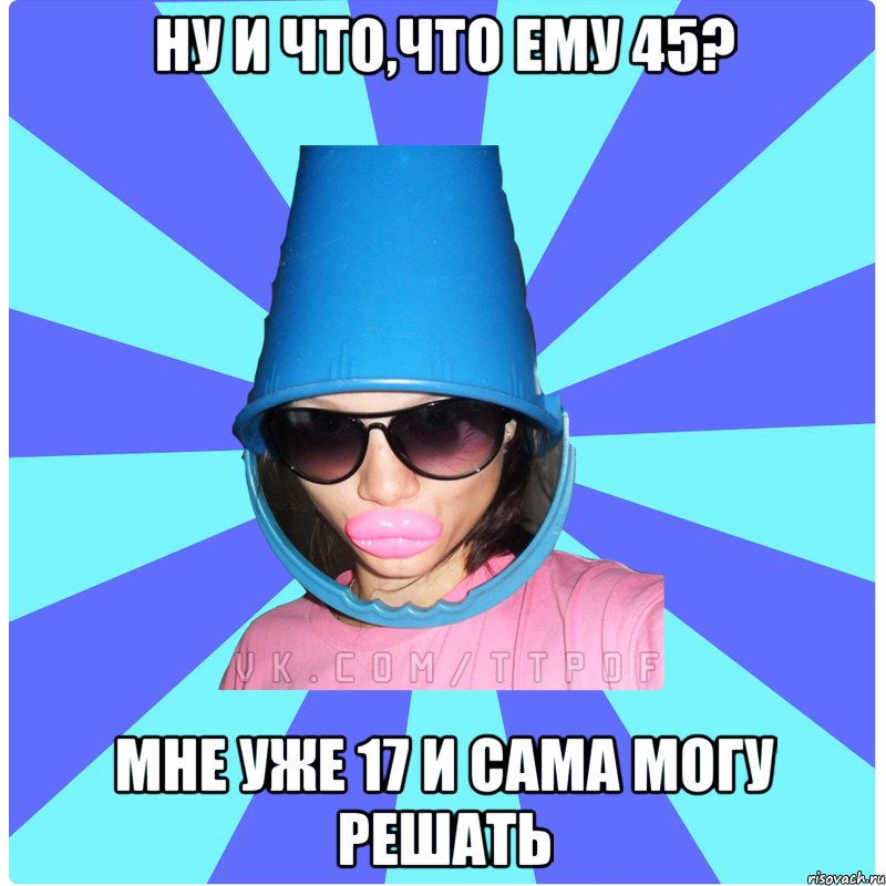 ну и что,что ему 45? мне уже 17 и сама могу решать, Мем Типичная Тупая Пизда