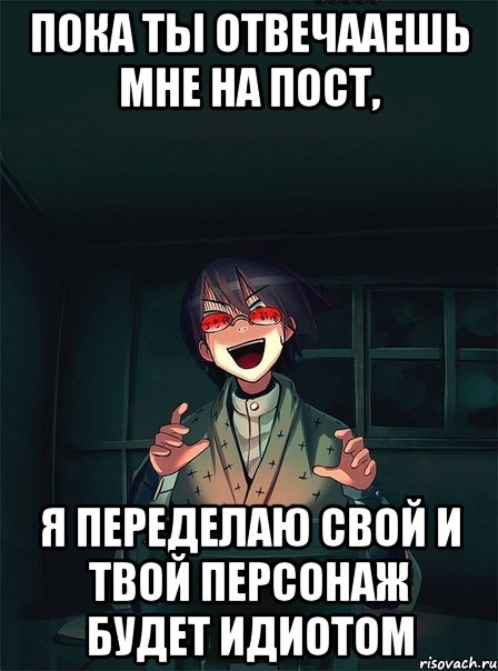 пока ты отвечааешь мне на пост, я переделаю свой и твой персонаж будет идиотом