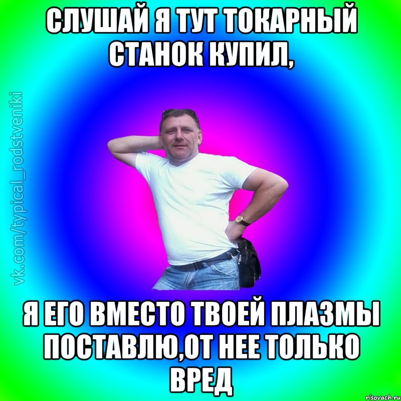 Слушай я тут токарный станок купил, я его вместо твоей плазмы поставлю,от нее только вред