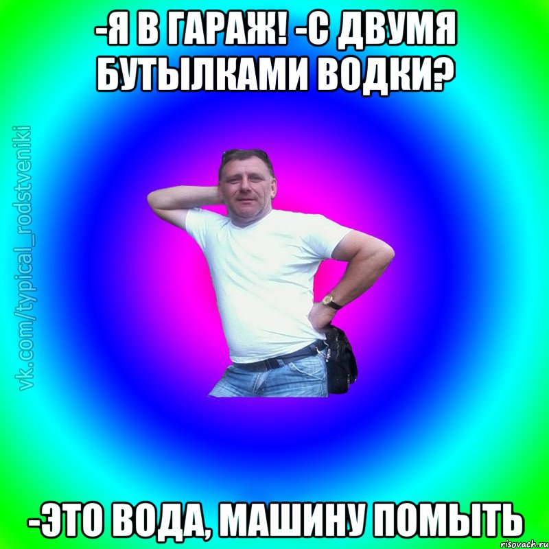 -Я в гараж! -С двумя бутылками водки? -Это вода, машину помыть, Мем Типичный Батя