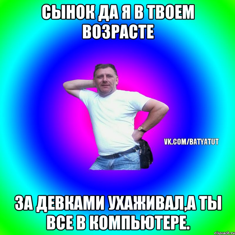 Сынок да я в твоем возрасте За девками ухаживал,а ты все в компьютере., Мем  Типичный Батя вк