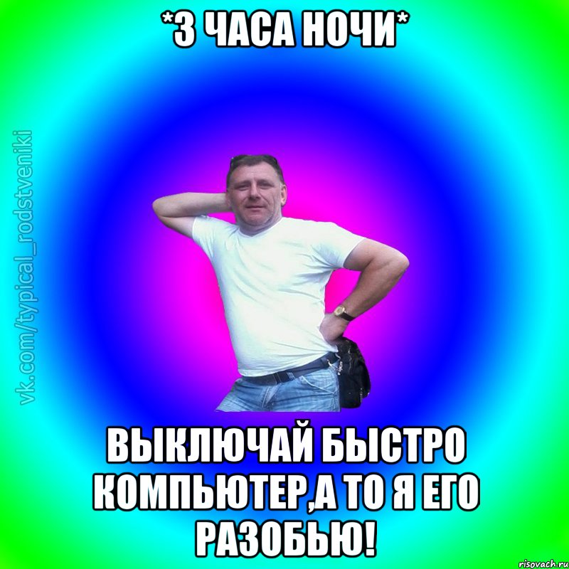 *3 часа ночи* Выключай быстро компьютер,а то я его разобью!