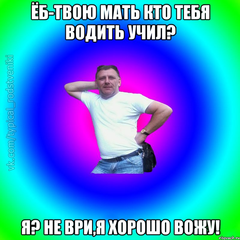 Ёб-твою мать кто тебя водить учил? Я? Не ври,я хорошо вожу!