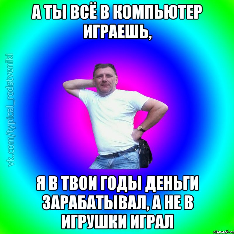 А ты всё в компьютер играешь, я в твои годы деньги зарабатывал, а не в игрушки играл, Мем Типичный Батя