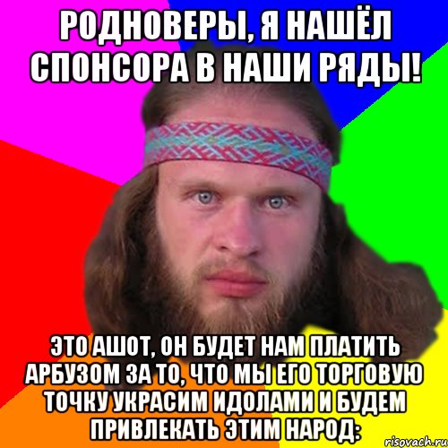 родноверы, я нашёл спонсора в наши ряды! Это ашот, он будет нам платить арбузом за то, что мы его торговую точку украсим идолами и будем привлекать этим народ: