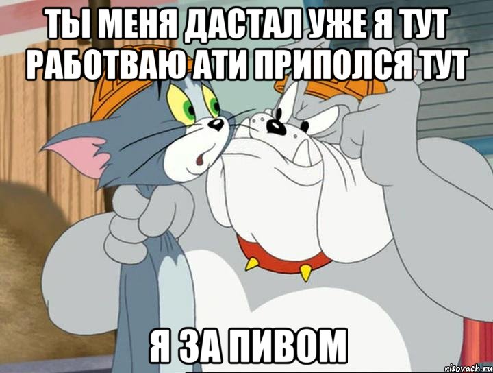 ты меня дастал уже я тут работваю ати приполся тут я за пивом, Мем том и джерри