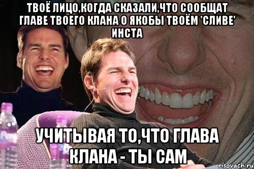 Твоё лицо,когда сказали,что сообщат главе твоего клана о якобы твоём 'сливе' инста Учитывая то,что глава клана - ты сам, Мем том круз