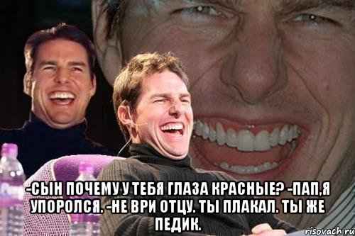  -Сын почему у тебя глаза красные? -Пап,я упоролся. -Не ври отцу. Ты плакал. Ты же педик., Мем том круз