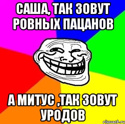 Саша, так зовут ровных пацанов А Митус ,так зовут уродов, Мем Тролль Адвайс