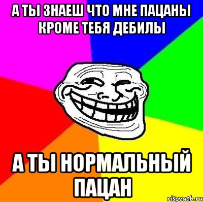 А ТЫ ЗНАЕШ ЧТО МНЕ ПАЦАНЫ КРОМЕ ТЕБЯ ДЕБИЛЫ А ТЫ НОРМАЛЬНЫЙ ПАЦАН, Мем Тролль Адвайс