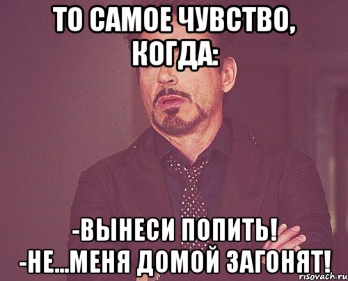 То самое чувство, когда: -Вынеси попить! -Не...Меня домой загонят!, Мем твое выражение лица