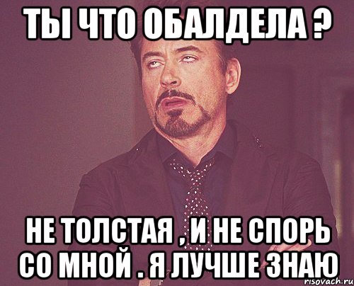 Ты что обалдела ? Не толстая , и не спорь со мной . Я лучше знаю, Мем твое выражение лица