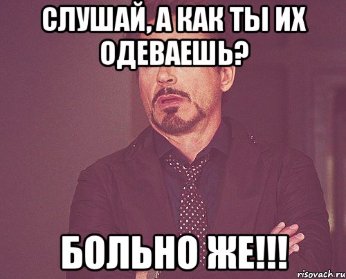 Слушай, а как ты их одеваешь? Больно же!!!, Мем твое выражение лица