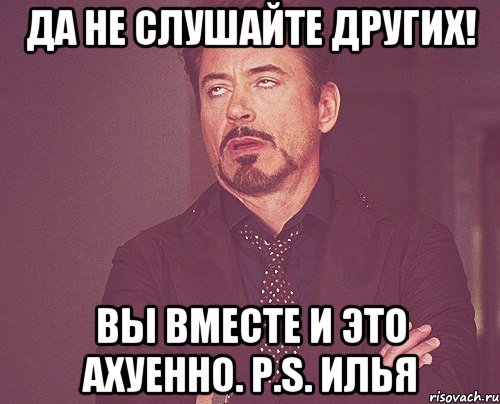 Да не слушайте других! Вы вместе и это ахуенно. P.S. Илья, Мем твое выражение лица