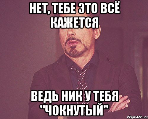 нет, тебе это всё кажется ведь ник у тебя "чокнутый", Мем твое выражение лица