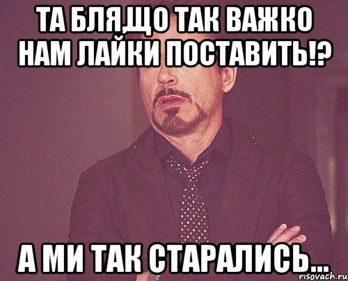 Та бля,що так важко нам лайки поставить!? А ми так старались..., Мем твое выражение лица