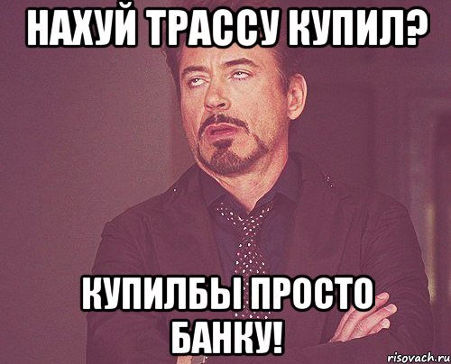 нахуй трассу купил? купилбы просто банку!, Мем твое выражение лица