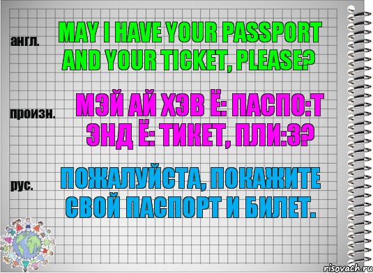 May I have your passport and your ticket, please? мэй ай хэв ё: паспо:т энд ё: тикет, пли:з? Пожалуйста, покажите свой паспорт и билет.