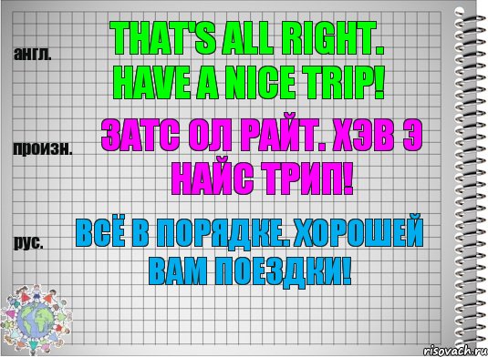 That's all right. Have a nice trip! затс ол райт. хэв э найс трип! Всё в порядке. Хорошей Вам поездки!