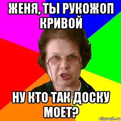 женя, ты рукожоп кривой ну кто так доску моет?, Мем Типичная училка