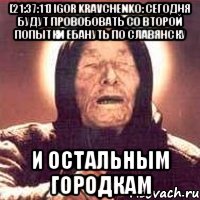 [21:37:11] Igor Kravchenko: сегодня будут провобовать со второй попытки ебануть по Славянску и остальным городкам, Мем Ванга (цвет)