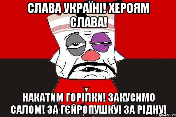 Слава Україні! Хероям слава! Накатим горiлки! Закусимо салом! За Гєйропушку! За рiдну!