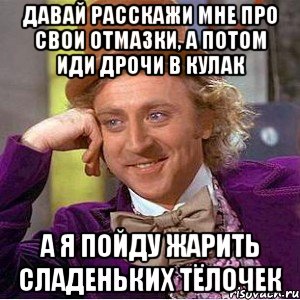 Давай расскажи мне про свои отмазки, а потом иди дрочи в кулак А я пойду жарить сладеньких тёлочек, Мем Ну давай расскажи (Вилли Вонка)