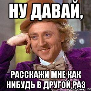 ну давай, расскажи мне как нибудь в другой раз, Мем Ну давай расскажи (Вилли Вонка)