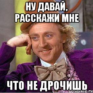 ну давай, расскажи мне что не дрочишь, Мем Ну давай расскажи (Вилли Вонка)