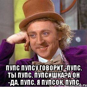  Пупс пупсу говорит -Пупс, ты пупс, пупсишка?А он -да, пупс, я пупсок, пупс, Мем Ну давай расскажи (Вилли Вонка)