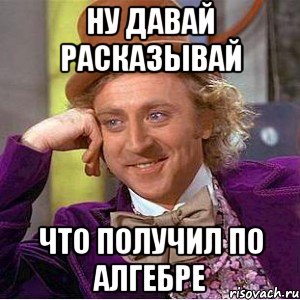 ну давай расказывай что получил по алгебре, Мем Ну давай расскажи (Вилли Вонка)