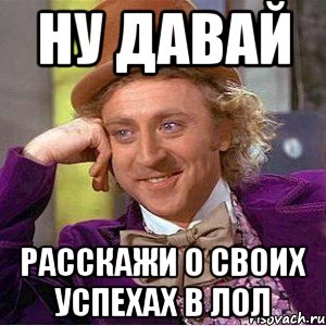 Ну давай расскажи о своих успехах в ЛОЛ, Мем Ну давай расскажи (Вилли Вонка)