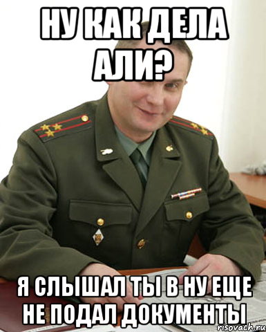 Ну как дела Али? Я слышал ты в НУ еще не подал документы, Мем Военком (полковник)