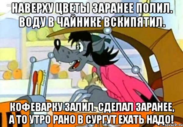 Наверху цветы заранее полил. Воду в чайнике вскипятил. Кофеварку залил. Сделал заранее, а то утро рано в Сургут ехать надо!