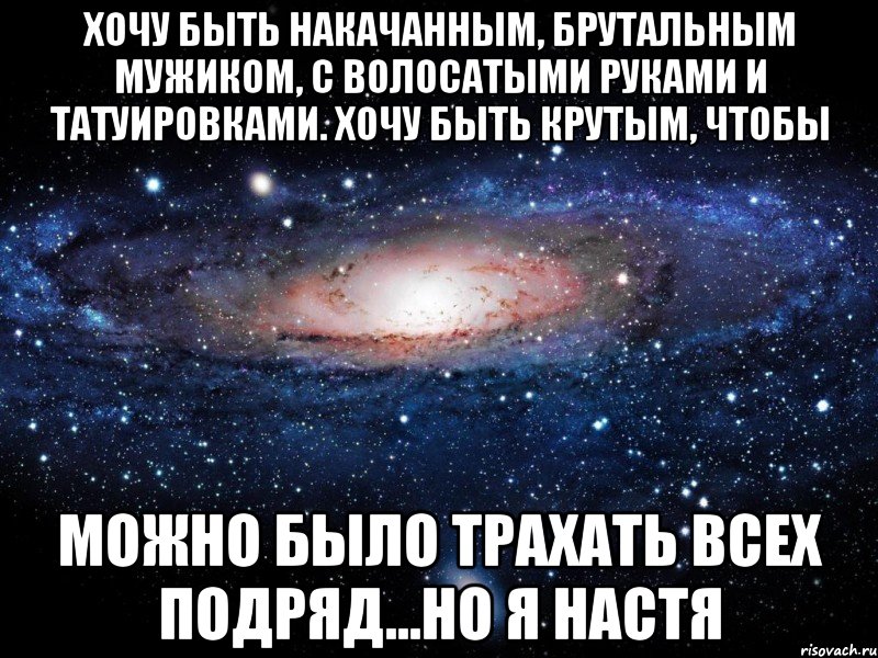 хочу быть накачанным, брутальным мужиком, с волосатыми руками и татуировками. Хочу быть крутым, чтобы можно было трахать всех подряд...но я Настя, Мем Вселенная