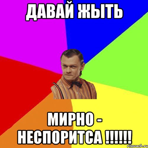 давай жыть мирно - неспоритса !!!!!!