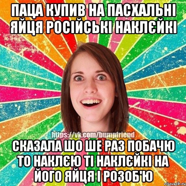 Паца купив на Пасхальні яйця російські наклєйкі сказала шо ше раз побачю то наклєю ті наклєйкі на його яйця і розоб'ю, Мем Йобнута Подруга ЙоП