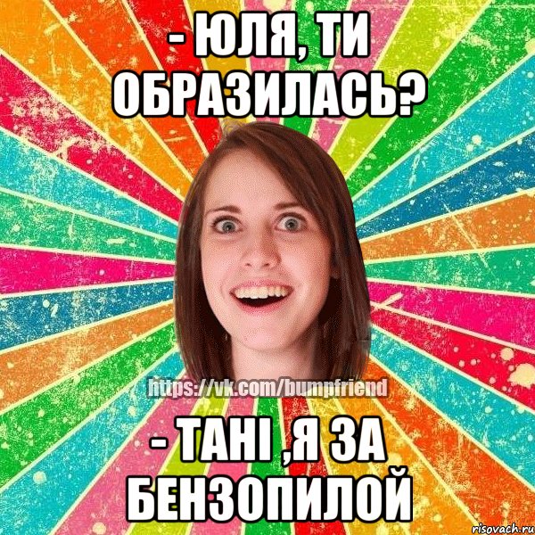 - Юля, ти образилась? - Тані ,я за бензопилой, Мем Йобнута Подруга ЙоП