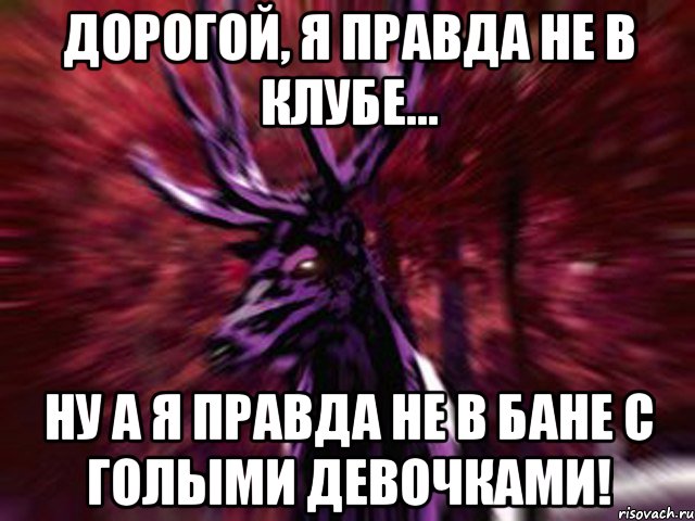 Дорогой, я правда не в клубе... Ну а я правда не в бане с голыми девочками!