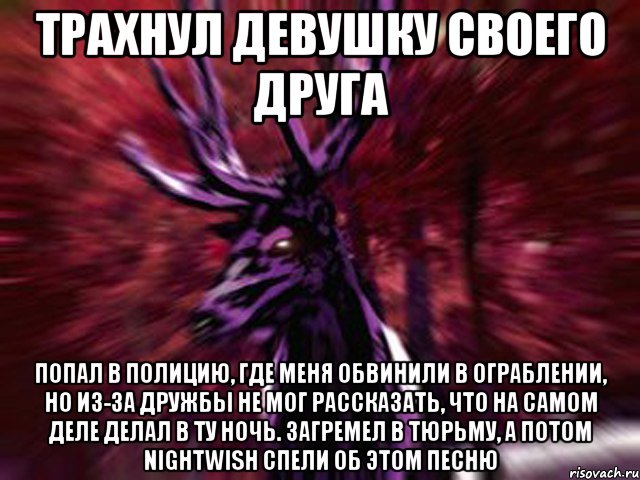 ТРАХНУЛ ДЕВУШКУ СВОЕГО ДРУГА ПОПАЛ В ПОЛИЦИЮ, ГДЕ МЕНЯ ОБВИНИЛИ В ОГРАБЛЕНИИ, НО ИЗ-ЗА ДРУЖБЫ НЕ МОГ РАССКАЗАТЬ, ЧТО НА САМОМ ДЕЛЕ ДЕЛАЛ В ТУ НОЧЬ. ЗАГРЕМЕЛ В ТЮРЬМУ, А ПОТОМ NIGHTWISH СПЕЛИ ОБ ЭТОМ ПЕСНЮ, Мем ЗЛОЙ ОЛЕНЬ