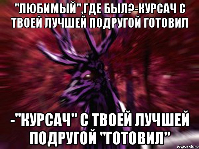 "Любимый",где был?-Курсач с твоей лучшей подругой готовил -"Курсач" с твоей лучшей подругой "готовил", Мем ЗЛОЙ ОЛЕНЬ