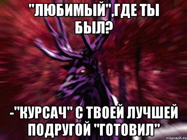 "Любимый",где ты был? -"Курсач" с твоей лучшей подругой "готовил", Мем ЗЛОЙ ОЛЕНЬ