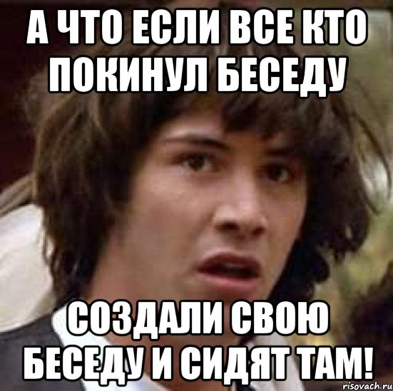 А ЧТО ЕСЛИ ВСЕ КТО ПОКИНУЛ БЕСЕДУ СОЗДАЛИ СВОЮ БЕСЕДУ И СИДЯТ ТАМ!, Мем А что если (Киану Ривз)