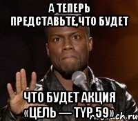 А теперь представьте,что будет что будет Акция «Цель — typ 59», Мем  А теперь представь