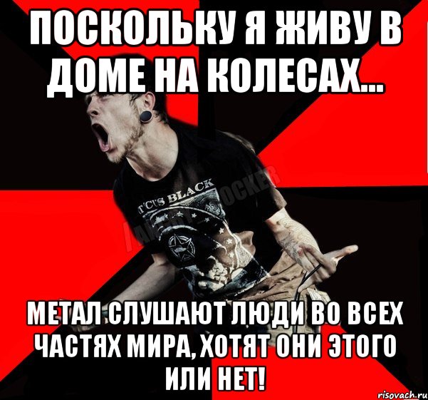 Поскольку я живу в доме на колесах... МЕТАЛ СЛУШАЮТ ЛЮДИ ВО ВСЕХ ЧАСТЯХ МИРА, ХОТЯТ ОНИ ЭТОГО ИЛИ НЕТ!, Мем Агрессивный рокер