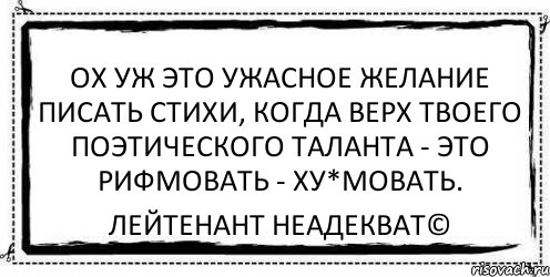 Ох уж это ужасное желание писать стихи, когда верх твоего поэтического таланта - это рифмовать - ху*мовать. Лейтенант Неадекват©